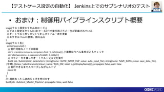 Build
• おまけ：制御用パイプラインスクリプト概要
【テストケース設定の自動化】 Jenkins上でのサブシナリオのテスト
stage(テスト設定エクセルのロード) {
// テスト設定エクセルには1ケース1行で実行用パラメータが記載されている
// オートテスト用リポジトリからファイル一式を更新
// エクセル⇒csvに変換、読み込み
}
stage(テスト名) {
while(!executed) {
// 実行可能なノードの検索
def c = Jenkins.instance.computers.find { it.isOnline() } // 実際はラベル条件などもチェック
def idleExecutors = c.executors.findAll { it.isIdle() }
// パラメータを渡してオートテストジョブを実行
build job: 'AutotestJob', parameters: [string(name: 'AUTO_INPUT_FILE', value: auto_input_file), string(name: 'SAVE_DATA', value: save_data_file),
(中略), [$class: 'LabelParameterValue', name: 'RUN_ON', label: c.getDisplayName()]], propagate: false, wait: false
// 実行できるまでスリープしながらループ
sleep 30
}
}
// 1周終わったら次のジョブを呼び出す
build job: 'Autotest_Master_Pipeline', propagate: false, wait: false
 