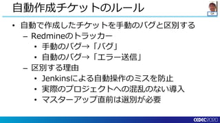 QA
• 自動で作成したチケットを手動のバグと区別する
– Redmineのトラッカー
• 手動のバグ→「バグ」
• 自動のバグ→「エラー送信」
– 区別する理由
• Jenkinsによる自動操作のミスを防止
• 実際のプロジェクトへの混乱のない導入
• マスターアップ直前は選別が必要
自動作成チケットのルール
 