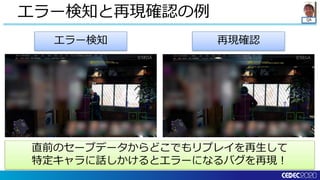 QA
エラー検知と再現確認の例
エラー検知 再現確認
直前のセーブデータからどこでもリプレイを再生して
特定キャラに話しかけるとエラーになるバグを再現！
 