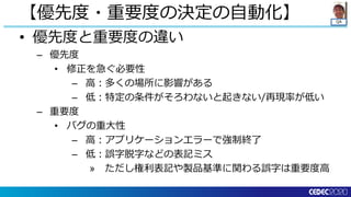 QA
• 優先度と重要度の違い
– 優先度
• 修正を急ぐ必要性
– 高：多くの場所に影響がある
– 低：特定の条件がそろわないと起きない/再現率が低い
– 重要度
• バグの重大性
– 高：アプリケーションエラーで強制終了
– 低：誤字脱字などの表記ミス
» ただし権利表記や製品基準に関わる誤字は重要度高
【優先度・重要度の決定の自動化】
 
