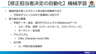 Build
• 機械学習を使ったチケット担当者の自動割り当て
– 今回はチャレンジのみで実運用には至らず
• 取り組みの概要
– 学習データ：過去、進行中プロジェクトのRedmineデータ
• 入力：件名、説明（エラーメッセージ、スタックトレース）
• ターゲット：担当者
– アルゴリズム
• CNN, Character-level CNN
– 出力例
• ユーザ毎の担当者確率
【修正担当者決定の自動化】機械学習
 