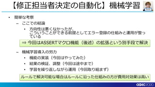 Build
• 簡単な考察
– ここでの結論
• 方向性は悪くなかったが、
こういうことができる前提としてエラー登録の仕組みと運用が整っ
ている
– 機械学習導入の労力
• 機能の実装（今回はやってみた）
• 結果の検証、調整（今回は途中まで）
• 学習を繰り返しながら運用（今回取り組まず）
【修正担当者決定の自動化】機械学習
⇒ 今回はASSERTマクロ機能（後述）の拡張という別手段で解決
ルールで解決可能な場合はルールに沿った仕組みの方が費用対効果は高い
 