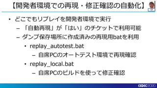 QA
• どこでもリプレイを開発者環境で実行
– 「自動再現」が「はい」のチケットで利用可能
– ダンプ保存場所に作成済みの再現用batを利用
• replay_autotest.bat
– 自席PCのオートテスト環境で再現確認
• replay_local.bat
– 自席PCのビルドを使って修正確認
【開発者環境での再現・修正確認の自動化】
 