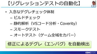 QA
• 入念なデグレチェック体制
– ビルドチェック
– 静的解析（VSコード分析・Coverity）
– スモークテスト
– オートテスト（ゲーム全域をカバー）
【リグレッションテストの自動化】
修正によるデグレ（エンバグ）を自動検出
 
