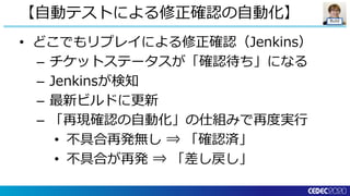 Build
• どこでもリプレイによる修正確認（Jenkins）
– チケットステータスが「確認待ち」になる
– Jenkinsが検知
– 最新ビルドに更新
– 「再現確認の自動化」の仕組みで再度実行
• 不具合再発無し ⇒ 「確認済」
• 不具合が再発 ⇒ 「差し戻し」
【自動テストによる修正確認の自動化】
 
