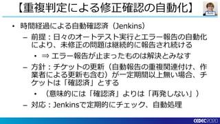 Build
• 時間経過による自動確認済（Jenkins）
– 前提：日々のオートテスト実行とエラー報告の自動化
により、未修正の問題は継続的に報告され続ける
• ⇒ エラー報告が止まったものは解決とみなす
– 方針：チケットの更新（自動報告の重複関連付け、作
業者による更新も含む）が一定期間以上無い場合、チ
ケットは「確認済」とする
• （意味的には「確認済」よりは「再発しない」）
– 対応：Jenkinsで定期的にチェック、自動処理
【重複判定による修正確認の自動化】
 