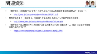 QA Build
• 「龍が如く」の高速デバッグ術 ～そびえ立つバグの山を踏破するための弾丸ワークフロー～
– http://jasst.jp/symposium/jasst16tokyo/pdf/E2.pdf
• 無料で始める！ 「龍が如く」を面白くするための 高速デバッグログ分析と自動化
– http://www.jasst.jp/symposium/jasst18tokyo/pdf/D4.pdf
• 「龍が如く7 光と闇の行方」の自動テスト活用事例とテスト自動化チーム（仮）による若手育成
の取り組みについて
– https://www.slideshare.net/SEGADevTech/7-234572005
関連資料
 