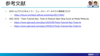 QA Build
• 社内ヘルプデスクをＡＩで！ フューチャーアーキテクト開発者ブログ
– https://future-architect.github.io/articles/20171005/
• GDC 2018 - Tools Tutorial Day: Tools to Reduce Open Bug Count at Media Molecule
– https://www.gdcvault.com/play/1025439/Tools-Tutorial-Day-Tools-to
– https://www.gdcvault.com/play/1025013/Tools-Tutorial-Day-Tools-to
参考文献
 