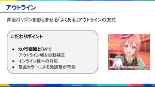 10
アウトライン 
背面ポリゴンを膨らませる「よくある」アウトラインの方式 
こだわりポイント 
 
● カメラ距離とFoVで 
アウトライン幅を自動補正 
● インライン線への対応 
● 頂点カラーによる微調整が可能 
 