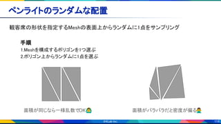 119
ペンライトのランダムな配置 
観客席の形状を指定するMeshの表面上からランダムに1点をサンプリング 
 
手順 
1.Meshを構成するポリゴンを1つ選ぶ 
2.ポリゴン上からランダムに1点を選ぶ 
 
 
 
 
面積が同じなら一様乱数でOK🙆‍♂ 面積がバラバラだと密度が偏る🙅‍♂
 