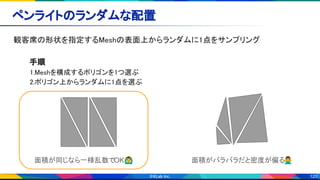 120
ペンライトのランダムな配置 
観客席の形状を指定するMeshの表面上からランダムに1点をサンプリング 
 
手順 
1.Meshを構成するポリゴンを1つ選ぶ 
2.ポリゴン上からランダムに1点を選ぶ 
 
 
 
 
面積が同じなら一様乱数でOK🙆‍♂ 面積がバラバラだと密度が偏る🙅‍♂
 