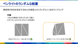 121
ペンライトのランダムな配置 
観客席の形状を指定するMeshの表面上からランダムに1点をサンプリング 
 
手順 
1.Meshを構成するポリゴンを1つ選ぶ 
2.ポリゴン上からランダムに1点を選ぶ 
 
 
 
 
面積が同じなら一様乱数でOK🙆‍♂ 面積がバラバラだと密度が偏る🙅‍♂
 