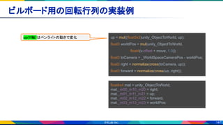 147
ビルボード用の回転行列の実装例 
up = mul((float3x3)unity_ObjectToWorld, up);
float3 worldPos = mul(unity_ObjectToWorld,
　　　　　　　　float4(v.offset + move, 1.0));
float3 toCamera = _WorldSpaceCameraPos - worldPos;
float3 right = normalize(cross(toCamera, up));
float3 forward = normalize(cross(up, right));
float4x4 mat = unity_ObjectToWorld;
mat._m00_m10_m20 = right;
mat._m01_m11_m21 = up;
mat._m02_m12_m22 = forward;
mat._m03_m13_m23 = worldPos;
up(Y軸）はペンライトの動きで変化
 