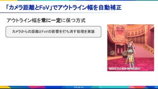 15
「カメラ距離とFoV」でアウトライン幅を自動補正 
アウトライン幅を常に一定に保つ方式 
カメラからの距離とFoVの影響を打ち消す処理を実装 
 