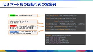 150
ビルボード用の回転行列の実装例 
up = mul((float3x3)unity_ObjectToWorld, up);
float3 worldPos = mul(unity_ObjectToWorld,
　　　　　　　　float4(v.offset + move, 1.0));
float3 toCamera = _WorldSpaceCameraPos - worldPos;
float3 right = normalize(cross(toCamera, up));
float3 forward = normalize(cross(up, right));
float4x4 mat = unity_ObjectToWorld;
mat._m00_m10_m20 = right;
mat._m01_m11_m21 = up;
mat._m02_m12_m22 = forward;
mat._m03_m13_m23 = worldPos;
toCamera はペンライトから
カメラの方向ベクトル
right(X軸) は toCamera と up の両方に
直交するベクトルなので外積で計算
forward(Z軸) は up と right の両方に直
交するベクトルなので外積で計算
up(Y軸）はペンライトの動きで変化
 