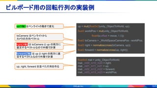 151
ビルボード用の回転行列の実装例 
up = mul((float3x3)unity_ObjectToWorld, up);
float3 worldPos = mul(unity_ObjectToWorld,
　　　　　　　　float4(v.offset + move, 1.0));
float3 toCamera = _WorldSpaceCameraPos - worldPos;
float3 right = normalize(cross(toCamera, up));
float3 forward = normalize(cross(up, right));
float4x4 mat = unity_ObjectToWorld;
mat._m00_m10_m20 = right;
mat._m01_m11_m21 = up;
mat._m02_m12_m22 = forward;
mat._m03_m13_m23 = worldPos;
toCamera はペンライトから
カメラの方向ベクトル
right(X軸) は toCamera と up の両方に
直交するベクトルなので外積で計算
forward(Z軸) は up と right の両方に直
交するベクトルなので外積で計算
up, right, forward を並べた行列を作る
up(Y軸）はペンライトの動きで変化
 