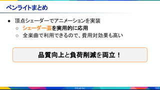 153
ペンライトまとめ 
● 頂点シェーダーでアニメーションを実装 
○ シェーダー芸を実用的に応用 
○ 全楽曲で利用できるので、費用対効果も高い 
品質向上と負荷削減を両立！
 
