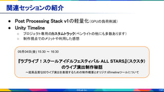 156
関連セッションの紹介 
● Post Processing Stack v1の軽量化（GPUの負荷削減） 
● Unity Timeline 
○ プロジェクト専用のカスタムトラック（ペンライトの他にも多数あります） 
○ 制作視点でのメリットや利用した感想 
09月04日(金) 15:30 〜 16:30
『ラブライブ！スクールアイドルフェスティバル ALL STARS』（スクスタ）
のライブ演出制作秘話
～超高品質な3Dライブ演出を表現するための制作概要とオリジナルTimelineツールについて
 