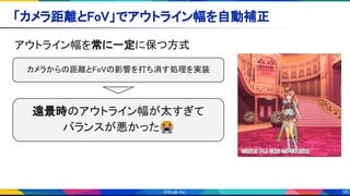 16
「カメラ距離とFoV」でアウトライン幅を自動補正 
アウトライン幅を常に一定に保つ方式 
遠景時のアウトライン幅が太すぎて 
バランスが悪かった😭
カメラからの距離とFoVの影響を打ち消す処理を実装 
 