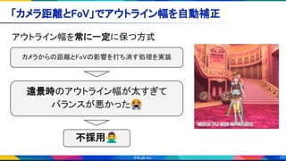 17
「カメラ距離とFoV」でアウトライン幅を自動補正 
アウトライン幅を常に一定に保つ方式 
遠景時のアウトライン幅が太すぎて 
バランスが悪かった😭
カメラからの距離とFoVの影響を打ち消す処理を実装 
不採用🙅‍♂ 
 