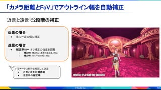 18
「カメラ距離とFoV」でアウトライン幅を自動補正 
近景と遠景で2段階の補正 
 
近景の場合 
● 常に一定の幅に補正 
 
遠景の場合 
● 補正率（0～1）で補正の強度を調整 
○ 補正率0：補正なし（通常の遠近法と同じ） 
○ 補正率1：常に一定の幅に補正
パラメータは制作と相談して決定  
● 近景と遠景の境界値 
● 遠景時の補正率
 