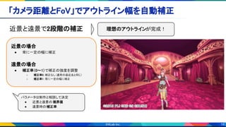 19
「カメラ距離とFoV」でアウトライン幅を自動補正 
近景と遠景で2段階の補正 
 
近景の場合 
● 常に一定の幅に補正 
 
遠景の場合 
● 補正率（0～1）で補正の強度を調整 
○ 補正率0：補正なし（通常の遠近法と同じ） 
○ 補正率1：常に一定の幅に補正
パラメータは制作と相談して決定  
● 近景と遠景の境界値 
● 遠景時の補正率
理想のアウトラインが完成！ 
 