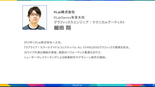 2
2015年にKLab株式会社へ入社。 
『ラブライブ！スクールアイドルフェスティバル ALL STARS』の3Dグラフィックス開発を担当。 
3Dライブの演出機能の実装、描画のパフォーマンス最適化を行う。 
シェーダーやレイマーチングによる映像制作やデモシーン制作が趣味。 
細田 翔 
グラフィックスエンジニア / テクニカルアーティスト 
KLabGames事業本部 
KLab株式会社 
画像 
 