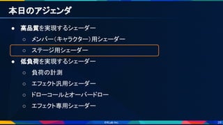 28
本日のアジェンダ 
● 高品質を実現するシェーダー 
○ メンバー（キャラクター）用シェーダー 
○ ステージ用シェーダー 
● 低負荷を実現するシェーダー 
○ 負荷の計測 
○ エフェクト汎用シェーダー 
○ ドローコールとオーバードロー 
○ エフェクト専用シェーダー 
 