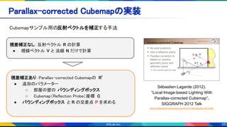 35
Parallax-corrected Cubemapの実装 
Cubemapサンプル用の反射ベクトルを補正する手法 
Sébastien Lagarde (2012).
“Local Image-based Lighting With
Parallax-corrected Cubemap”,
SIGGRAPH 2012 Talk
https://seblagarde.wordpress.com/2012/11/28/siggraph-2012-talk/
視差補正なし: 反射ベクトル R の計算 
● 視線ベクトル V と 法線 N だけで計算 
視差補正あり: Parallax-corrected Cubemapの R’ 
● 追加のパラメーター  
○ 部屋の壁の バウンディングボックス  
○ Cubemap（Reflection Probe）座標 C 
● バウンディングボックス と R の交差点 P を求める 
● C から P に向かうベクトルが R’ になる 
 