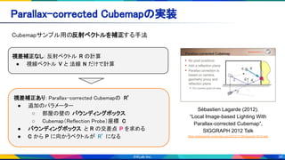 36
Parallax-corrected Cubemapの実装 
Cubemapサンプル用の反射ベクトルを補正する手法 
Sébastien Lagarde (2012).
“Local Image-based Lighting With
Parallax-corrected Cubemap”,
SIGGRAPH 2012 Talk
https://seblagarde.wordpress.com/2012/11/28/siggraph-2012-talk/
視差補正なし: 反射ベクトル R の計算 
● 視線ベクトル V と 法線 N だけで計算 
視差補正あり: Parallax-corrected Cubemapの R’ 
● 追加のパラメーター  
○ 部屋の壁の バウンディングボックス  
○ Cubemap（Reflection Probe）座標 C 
● バウンディングボックス と R の交差点 P を求める 
● C から P に向かうベクトルが R’ になる 
 