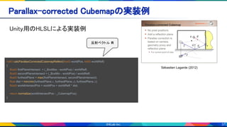 37
Sébastien Lagarde (2012)
Unity用のHLSLによる実装例 
Parallax-corrected Cubemapの実装例 
half3 calcParallaxCorrectedCubemapReflect(float3 worldPos, half3 worldRefl)
{
float3 firstPlaneIntersect = (_BoxMax - worldPos) / worldRefl;
float3 secondPlaneIntersect = (_BoxMin - worldPos) / worldRefl;
float3 furthestPlane = max(firstPlaneIntersect, secondPlaneIntersect);
float dist = min(min(furthestPlane.x, furthestPlane.y), furthestPlane.z);
float3 worldIntersectPos = worldPos + worldRefl * dist;
return normalize(worldIntersectPos - _CubemapPos);
}
反射ベクトル R
 