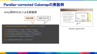 38
Sébastien Lagarde (2012)
Unity用のHLSLによる実装例 
Parallax-corrected Cubemapの実装例 
half3 calcParallaxCorrectedCubemapReflect(float3 worldPos, half3 worldRefl)
{
float3 firstPlaneIntersect = (_BoxMax - worldPos) / worldRefl;
float3 secondPlaneIntersect = (_BoxMin - worldPos) / worldRefl;
float3 furthestPlane = max(firstPlaneIntersect, secondPlaneIntersect);
float dist = min(min(furthestPlane.x, furthestPlane.y), furthestPlane.z);
float3 worldIntersectPos = worldPos + worldRefl * dist;
return normalize(worldIntersectPos - _CubemapPos);
}
反射ベクトル R表面の座標
 