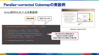 39
Sébastien Lagarde (2012)
Unity用のHLSLによる実装例 
Parallax-corrected Cubemapの実装例 
half3 calcParallaxCorrectedCubemapReflect(float3 worldPos, half3 worldRefl)
{
float3 firstPlaneIntersect = (_BoxMax - worldPos) / worldRefl;
float3 secondPlaneIntersect = (_BoxMin - worldPos) / worldRefl;
float3 furthestPlane = max(firstPlaneIntersect, secondPlaneIntersect);
float dist = min(min(furthestPlane.x, furthestPlane.y), furthestPlane.z);
float3 worldIntersectPos = worldPos + worldRefl * dist;
return normalize(worldIntersectPos - _CubemapPos);
}
表面の座標
Rとバウンディングボックス の
交差点 P を計算する処理
AABBに限定すれば簡単に計算可能
反射ベクトル R
 