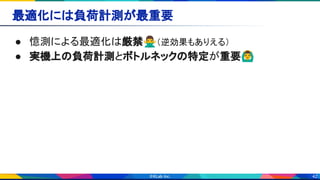 42
最適化には負荷計測が最重要 
● 憶測による最適化は厳禁🙅‍♂（逆効果もありえる） 
● 実機上の負荷計測とボトルネックの特定が重要🙆‍♂ 
 