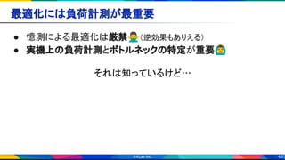 43
最適化には負荷計測が最重要 
● 憶測による最適化は厳禁🙅‍♂（逆効果もありえる） 
● 実機上の負荷計測とボトルネックの特定が重要🙆‍♂ 
それは知っているけど… 
 