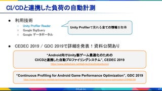 47
CI/CDと連携した負荷の自動計測 
● 利用技術 
○ Unity Profiler Reader  
○ Google BigQuery 
○ Google データポータル  
 
● CEDEC 2019 / GDC 2019で詳細を発表！資料公開あり 
“Android向けUnity製ゲーム最適化のための
CI/CDと連携した自動プロファイリングシステム”, CEDEC 2019
https://www.slideshare.net/klab-tech/androidunitycicd
Unity Profilerで見れる全ての情報を取得
“Continuous Profiling for Android Game Performance Optimization”, GDC 2019
https://www.slideshare.net/klab-tech/continuous-profiling-for-android-game-performance-optimization-216466184
 