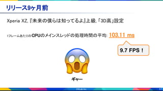 51
リリース9ヶ月前 
Xperia XZ, 『未来の僕らは知ってるよ』上級, 「3D高」設定 
 
1フレームあたりのCPUのメインスレッドの処理時間の平均: 103.11 ms 
 
9.7 FPS！
ギャー 
 