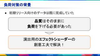 54
負荷対策の背景 
● 初期リリース向けのデータは既に完成していた 
品質はそのままに
負荷を下げる必要があった
演出用のエフェクトシェーダーの
創意工夫で解決！
 