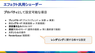 57
エフェクト汎用シェーダー 
プロパティとして設定可能な項目 
 
● ブレンドモード（アルファブレンド or 加算 or 乗算） 
● カリングモード（両面描画 or 片面描画） 
● 深度書き込みのON/OFF 
● 深度テストのモード（通常の描画 or 常に最前面で描画） 
● ステンシルの操作 
● RenderQueue（描画順） 
  レンダリングに関する様々な設定
 
