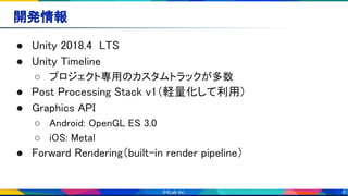 6
● Unity 2018.4 LTS 
● Unity Timeline 
○ プロジェクト専用のカスタムトラックが多数 
● Post Processing Stack v1（軽量化して利用） 
● Graphics API 
○ Android: OpenGL ES 3.0 
○ iOS: Metal 
● Forward Rendering（built-in render pipeline） 
開発情報 
 