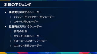 7
本日のアジェンダ 
● 高品質を実現するシェーダー 
○ メンバー（キャラクター）用シェーダー 
○ ステージ用シェーダー 
● 低負荷を実現するシェーダー 
○ 負荷の計測 
○ エフェクト汎用シェーダー 
○ ドローコールとオーバードロー 
○ エフェクト専用シェーダー 
 
