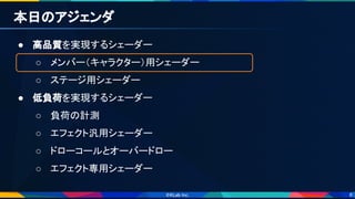 8
本日のアジェンダ 
● 高品質を実現するシェーダー 
○ メンバー（キャラクター）用シェーダー 
○ ステージ用シェーダー 
● 低負荷を実現するシェーダー 
○ 負荷の計測 
○ エフェクト汎用シェーダー 
○ ドローコールとオーバードロー 
○ エフェクト専用シェーダー 
 