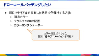 88
ドローコールバッチングしたい 
● 同じマテリアルを共有した状態で色分けする方法 
○ 頂点カラー 
○ テクスチャのUV配置 
○ カラーリングシェーダー 
カラー指定だけでなく、 
個別に色のアニメーションも可能！ 
 