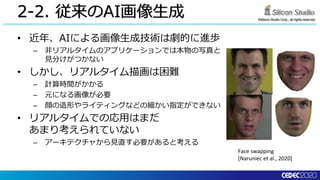©Silicon Studio Corp., all rights reserved.
2-2. 従来のAI画像生成
• 近年、AIによる画像生成技術は劇的に進歩
– 非リアルタイムのアプリケーションでは本物の写真と
見分けがつかない
• しかし、リアルタイム描画は困難
– 計算時間がかかる
– 元になる画像が必要
– 顔の造形やライティングなどの細かい指定ができない
• リアルタイムでの応用はまだ
あまり考えられていない
– アーキテクチャから見直す必要があると考える
Face swapping
[Naruniec et al., 2020]
 