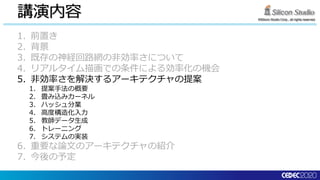 ©Silicon Studio Corp., all rights reserved.
講演内容
1. 前置き
2. 背景
3. 既存の神経回路網の非効率さについて
4. リアルタイム描画での条件による効率化の機会
5. 非効率さを解決するアーキテクチャの提案
1. 提案手法の概要
2. 畳み込みカーネル
3. ハッシュ分業
4. 高度構造化入力
5. 教師データ生成
6. トレーニング
7. システムの実装
6. 重要な論文のアーキテクチャの紹介
7. 今後の予定
 