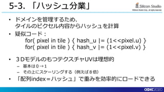 ©Silicon Studio Corp., all rights reserved.
5-3. 「ハッシュ分業」
• ドメインを管理するため、
タイルのピクセル内容からハッシュを計算
• 疑似コード：
for( pixel in tile ) { hash_u |= (1<<pixel.u) }
for( pixel in tile ) { hash_v |= (1<<pixel.v) }
• ３DモデルのもつテクスチャUVは理想的
– 基本は０→１
– その上にスケーリングする（例えば８倍）
• 「配列index＝ハッシュ」で重みを効率的にロードできる
 