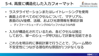 ©Silicon Studio Corp., all rights reserved.
5-4. 高度に構造化した入力フォーマット
• ラスタライゼーションまたはレイトレーシングを使用
• 画面上のすべてのピクセルについて、マテリアル、
表面のUV座標、法線、および光源情報を事前計算
– ディファードシェーディングのGバッファのような内容
• 入力が構造化されているため、各ピクセルは独立
しており、単一のシェーダ呼び出しで計算を完結できる
• これらを明示的に事前計算で行うことで、フレーム間の
不安定性につながる潜在的な原因が1つ少なくなる
 