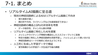 ©Silicon Studio Corp., all rights reserved.
7-1. まとめ
• リアルタイムAI描画に至る道
– 現状の神経回路網によるAIはリアルタイム描画に不向き
• 実行速度が遅い
• 顔の形や方向、ライティングなどを直接指定できない
– 神経回路網の構成とGPUの非効率を考察
• データ依存性、チャンネル数の問題
– リアルタイム描画に特化したAIを提案
• メッシュやライティング情報を構造化した入力フォーマットに変換
• 特定の描画に特化した神経回路網を多数学習し、ハッシュによって使い分ける
• 神経回路網はハードの制約に収まるようにする
– 人工的に生成した学習データで検証
• 実写映像からの学習データ生成が今後の課題
 