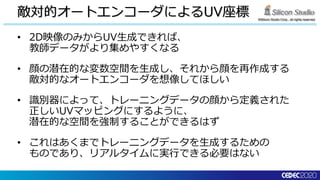©Silicon Studio Corp., all rights reserved.
敵対的オートエンコーダによるUV座標
• 2D映像のみからUV生成できれば、
教師データがより集めやすくなる
• 顔の潜在的な変数空間を生成し、それから顔を再作成する
敵対的なオートエンコーダを想像してほしい
• 識別器によって、トレーニングデータの顔から定義された
正しいUVマッピングにするように、
潜在的な空間を強制することができるはず
• これはあくまでトレーニングデータを生成するための
ものであり、リアルタイムに実行できる必要はない
 