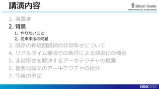 ©Silicon Studio Corp., all rights reserved.
講演内容
1. 前置き
2. 背景
1. やりたいこと
2. 従来手法の問題
3. 既存の神経回路網の非効率さについて
4. リアルタイム描画での条件による効率化の機会
5. 非効率さを解決するアーキテクチャの提案
6. 重要な論文のアーキテクチャの紹介
7. 今後の予定
 